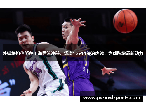 外援埃格伯努在上海男篮注册，场均15+11统治内线，为球队增添新动力