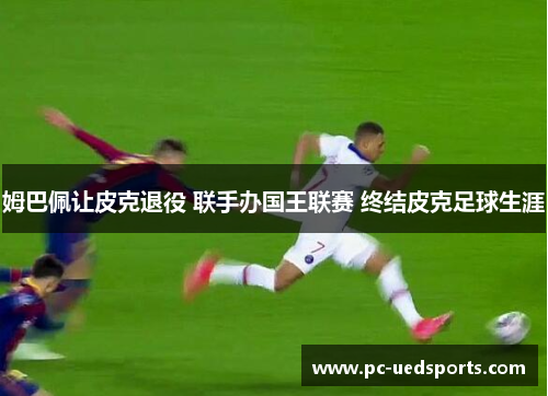 姆巴佩让皮克退役 联手办国王联赛 终结皮克足球生涯 姆巴佩让皮克退役 联手办国王联赛 终结皮克足球生涯
