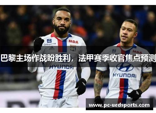 巴黎主场作战盼胜利,法甲赛季收官焦点预测 巴黎主场作战盼胜利,法甲赛季收官焦点预测