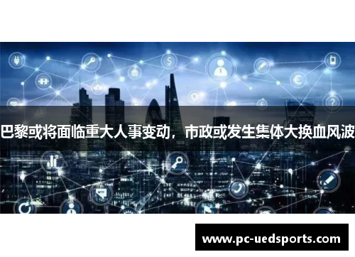 巴黎或将面临重大人事变动,市政或发生集体大换血风波 巴黎或将面临重大人事变动,市政或发生集体大换血风波