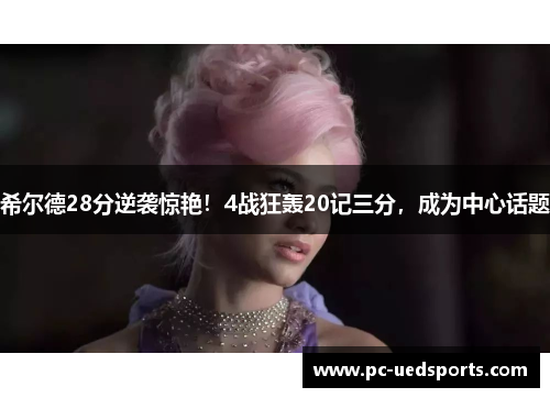 希尔德28分逆袭惊艳!4战狂轰20记三分,成为中心话题 希尔德28分逆袭惊艳!4战狂轰20记三分,成为中心话题
