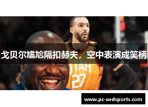 戈贝尔尴尬隔扣赫夫,空中表演成笑柄 戈贝尔尴尬隔扣赫夫,空中表演成笑柄